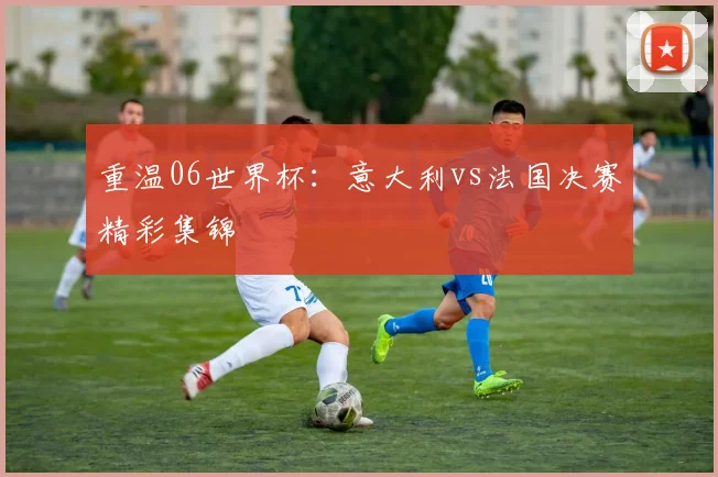 重温06世界杯：意大利vs法国决赛精彩集锦