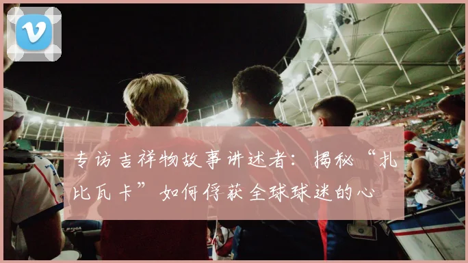 专访吉祥物故事讲述者：揭秘“扎比瓦卡”如何俘获全球球迷的心
