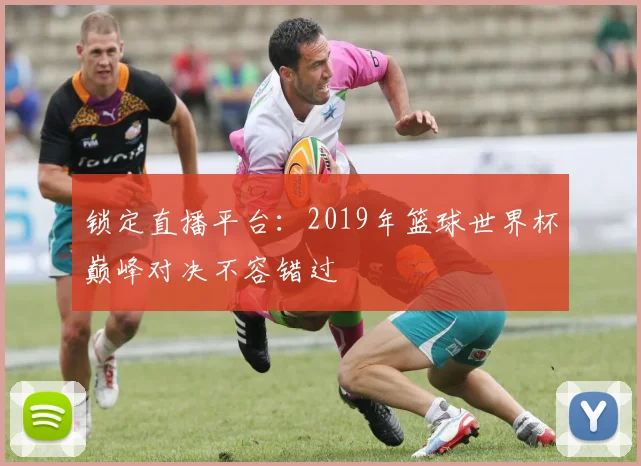 锁定直播平台：2019年篮球世界杯巅峰对决不容错过