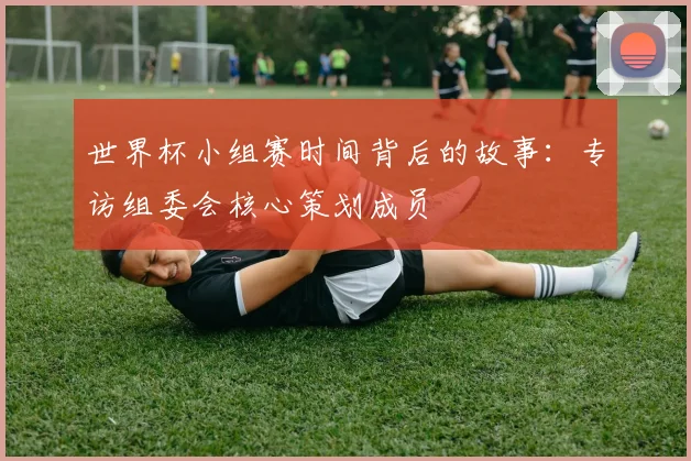 世界杯小组赛时间背后的故事：专访组委会核心策划成员